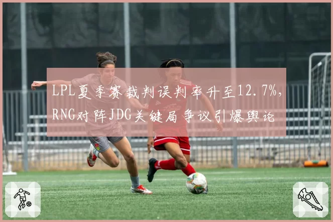 LPL夏季赛裁判误判率升至12.7%，RNG对阵JDG关键局争议引爆舆论