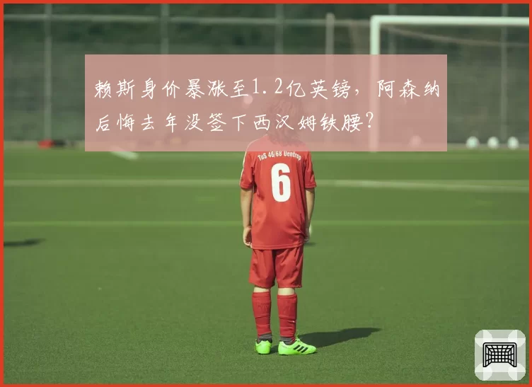 赖斯身价暴涨至1.2亿英镑，阿森纳后悔去年没签下西汉姆铁腰？