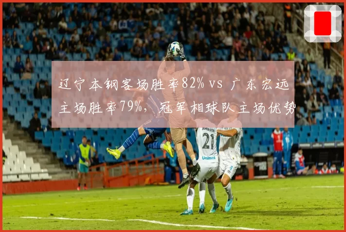 辽宁本钢客场胜率82% vs 广东宏远主场胜率79%，冠军相球队主场优势对比胶着
