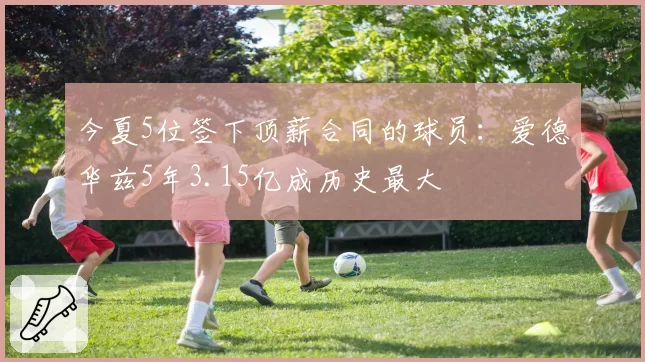 今夏5位签下顶薪合同的球员：爱德华兹5年3.15亿成历史最大
