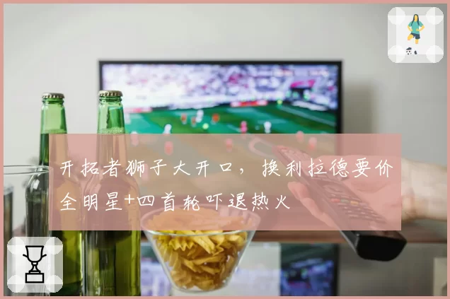 开拓者狮子大开口,换利拉德要价全明星+四首轮吓退热火