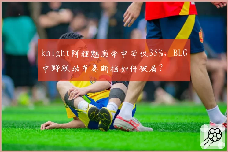 knight阿狸魅惑命中率仅35%,BLG中野联动节奏断档如何破局?