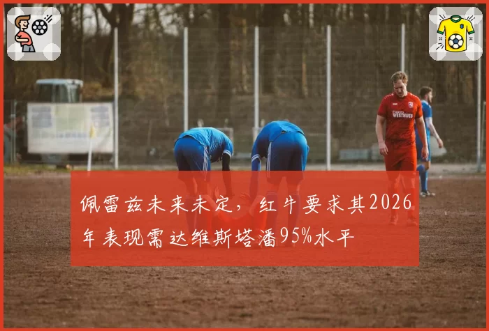 佩雷兹未来未定,红牛要求其2026年表现需达维斯塔潘95%水平