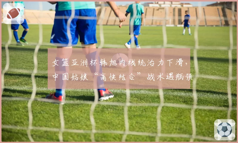 女篮亚洲杯韩旭内线统治力下滑,中国姑娘“高快结合”战术遇瓶颈