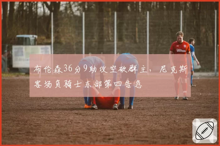 布伦森36分9助攻空砍群主，尼克斯客场负骑士东部第四告急