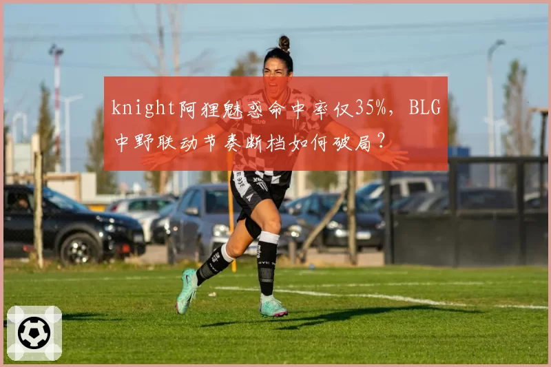 knight阿狸魅惑命中率仅35%，BLG中野联动节奏断档如何破局？