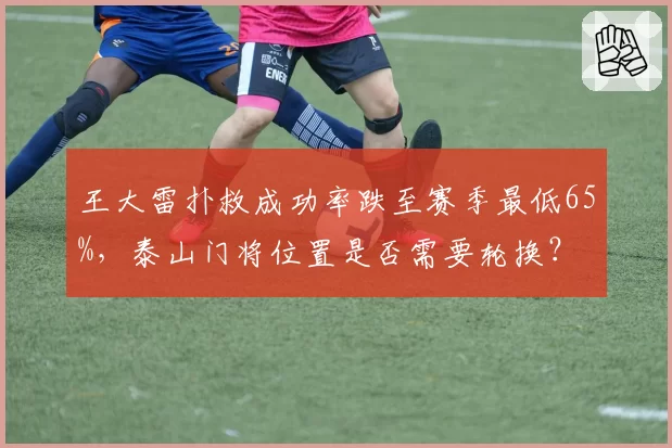 王大雷扑救成功率跌至赛季最低65%,泰山门将位置是否需要轮换?
