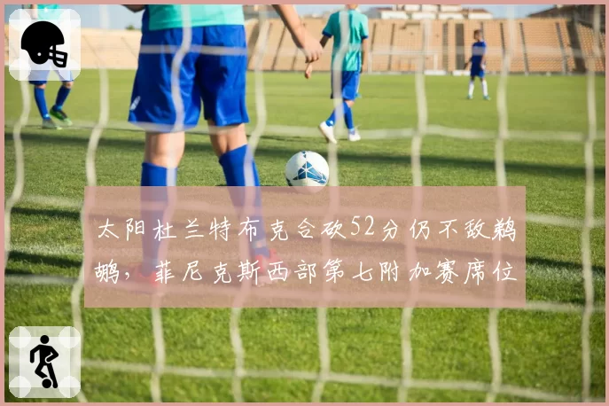 太阳杜兰特布克合砍52分仍不敌鹈鹕,菲尼克斯西部第七附加赛席位告急