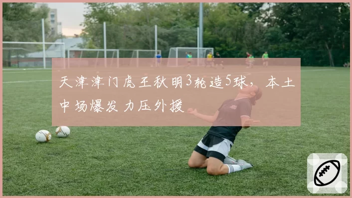 天津津门虎王秋明3轮造5球，本土中场爆发力压外援