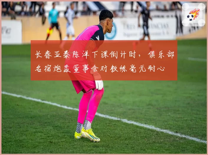 长春亚泰陈洋下课倒计时,俱乐部名宿炮轰董事会对教练毫无耐心