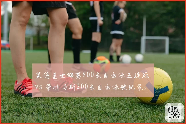 莱德基世锦赛800米自由泳五连冠 vs 蒂特马斯200米自由泳破纪录,中长距离泳池双雄争霸