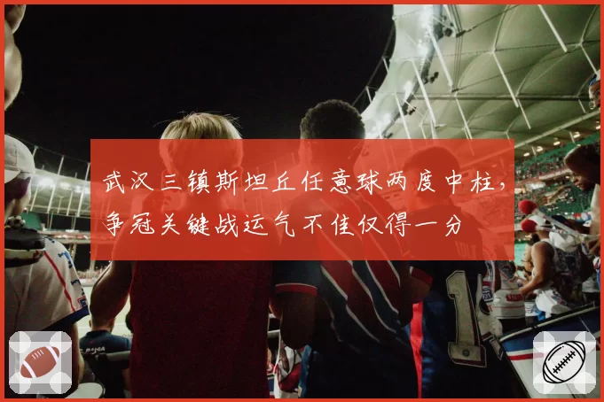 武汉三镇斯坦丘任意球两度中柱,争冠关键战运气不佳仅得一分
