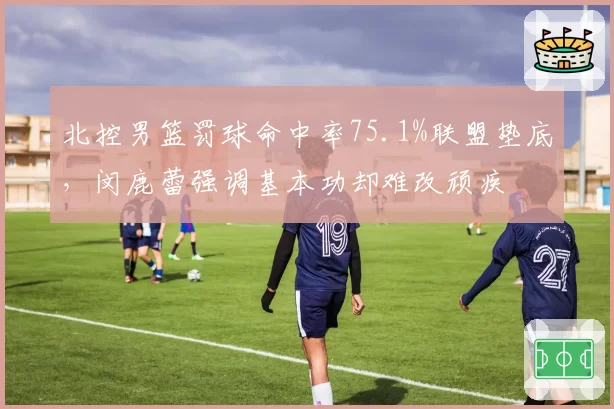 北控男篮罚球命中率75.1%联盟垫底,闵鹿蕾强调基本功却难改顽疾