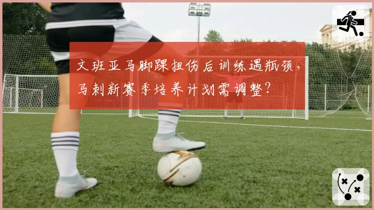 文班亚马脚踝扭伤后训练遇瓶颈,马刺新赛季培养计划需调整?