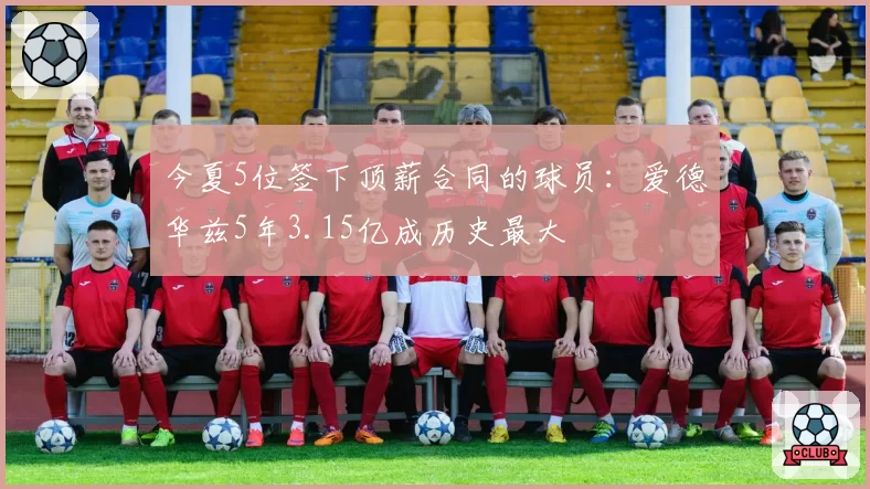 今夏5位签下顶薪合同的球员:爱德华兹5年3.15亿成历史最大
