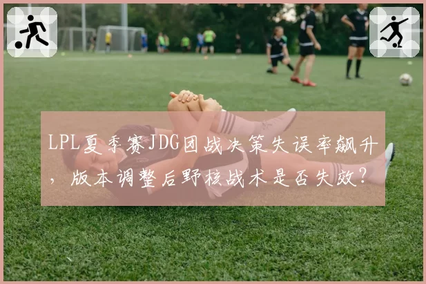 LPL夏季赛JDG团战决策失误率飙升,版本调整后野核战术是否失效?