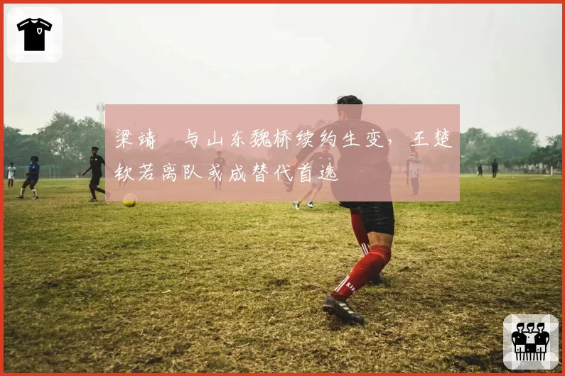 梁靖崑与山东魏桥续约生变,王楚钦若离队或成替代首选