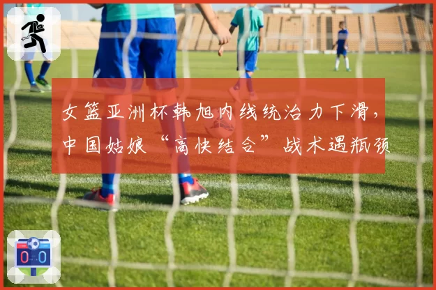 女篮亚洲杯韩旭内线统治力下滑,中国姑娘“高快结合”战术遇瓶颈
