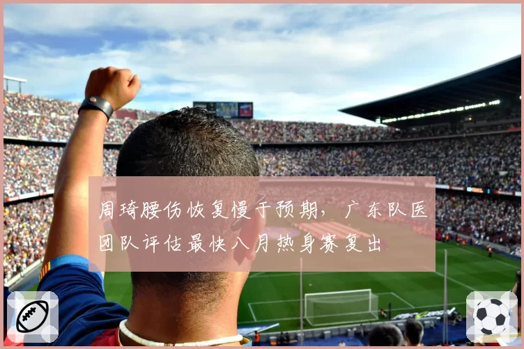 周琦腰伤恢复慢于预期，广东队医团队评估最快八月热身赛复出