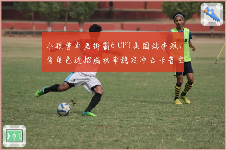 小孩曾卓君街霸6 CPT美国站夺冠,肯角色连招成功率稳定冲击卡普空杯