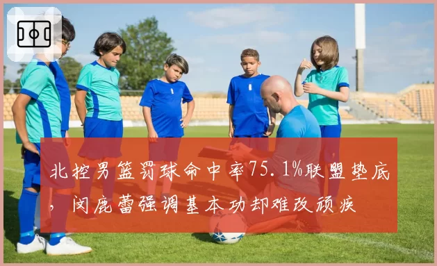 北控男篮罚球命中率75.1%联盟垫底,闵鹿蕾强调基本功却难改顽疾