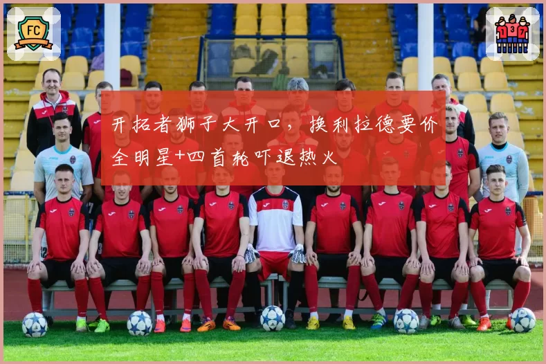 开拓者狮子大开口,换利拉德要价全明星+四首轮吓退热火