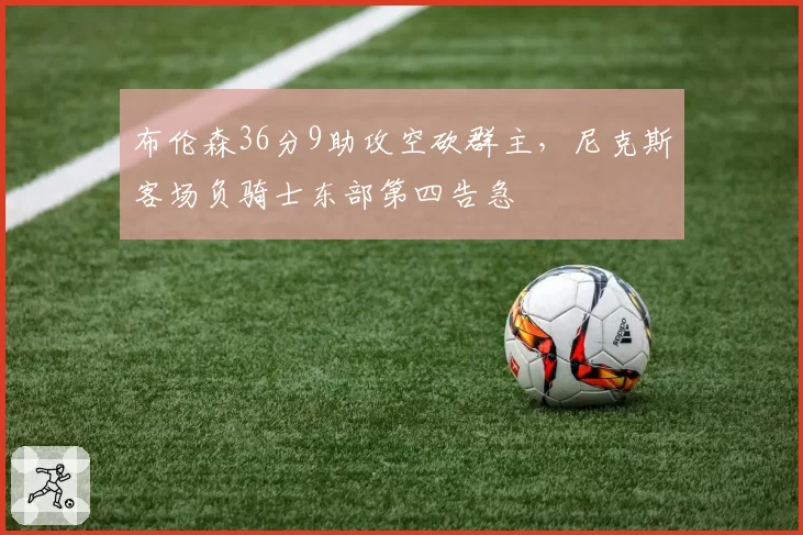 布伦森36分9助攻空砍群主，尼克斯客场负骑士东部第四告急