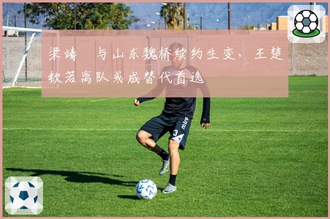 梁靖崑与山东魏桥续约生变,王楚钦若离队或成替代首选