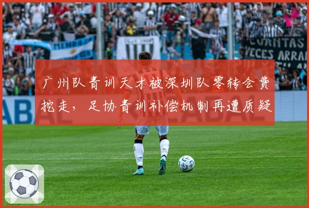 广州队青训天才被深圳队零转会费挖走,足协青训补偿机制再遭质疑