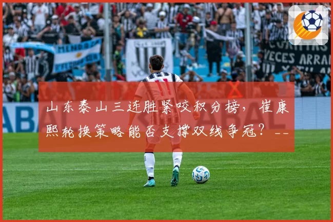 山东泰山三连胜紧咬积分榜,崔康熙轮换策略能否支撑双线争冠?__br_