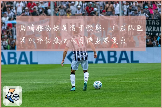 周琦腰伤恢复慢于预期，广东队医团队评估最快八月热身赛复出