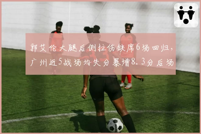 郭艾伦大腿后侧拉伤缺席6场回归，广州近5战场均失分暴增8.3分后场防线告急_br_