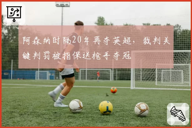 阿森纳时隔20年再夺英超，裁判关键判罚被指保送枪手夺冠