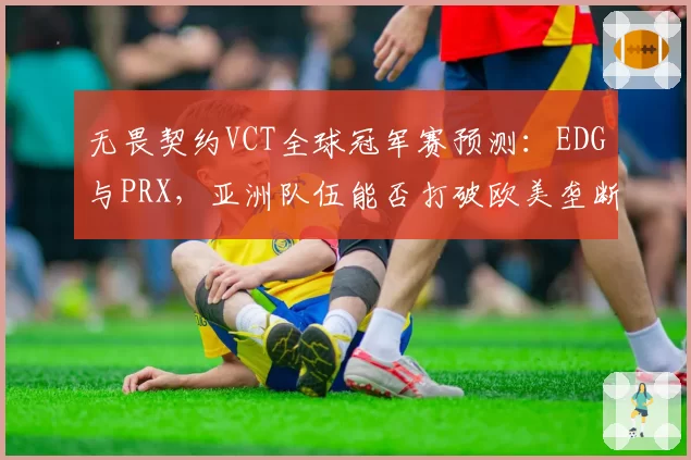 无畏契约VCT全球冠军赛预测：EDG与PRX，亚洲队伍能否打破欧美垄断？但版本更新后特工改动争议大