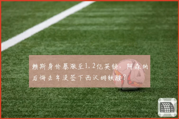 赖斯身价暴涨至1.2亿英镑，阿森纳后悔去年没签下西汉姆铁腰？