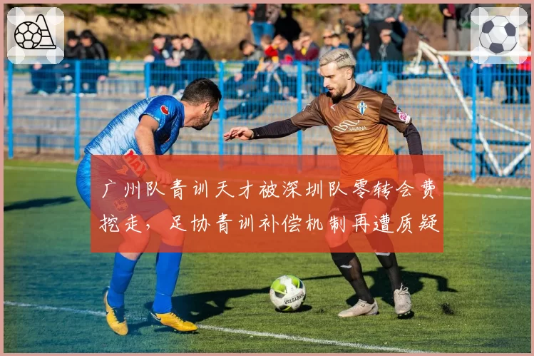 广州队青训天才被深圳队零转会费挖走,足协青训补偿机制再遭质疑