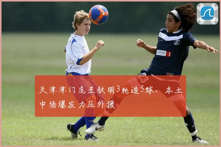 天津津门虎王秋明3轮造5球，本土中场爆发力压外援