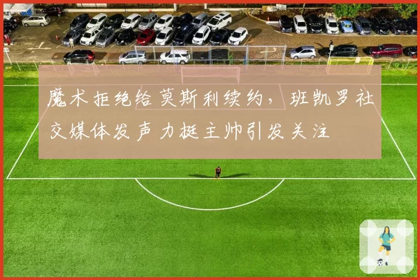 魔术拒绝给莫斯利续约,班凯罗社交媒体发声力挺主帅引发关注