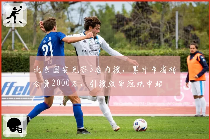 北京国安免签3名内援,累计节省转会费2000万,引援效率冠绝中超