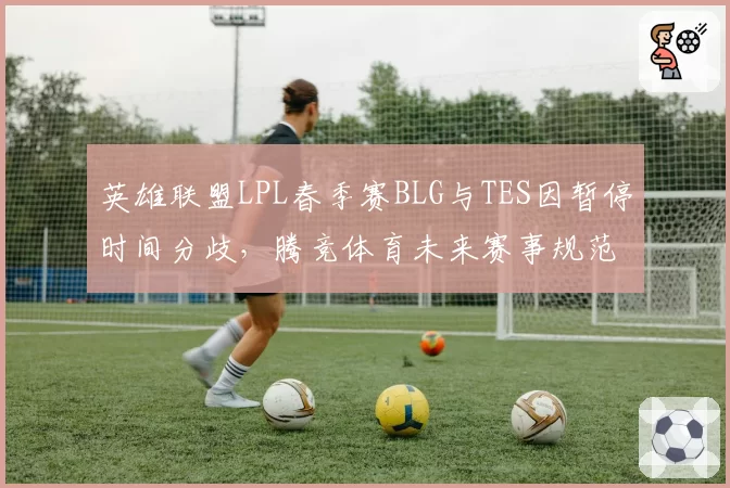 英雄联盟LPL春季赛BLG与TES因暂停时间分歧，腾竞体育未来赛事规范如何修订？