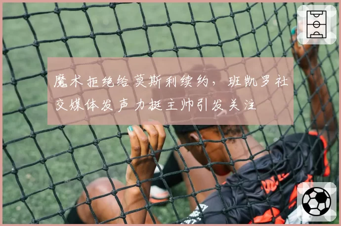 魔术拒绝给莫斯利续约,班凯罗社交媒体发声力挺主帅引发关注